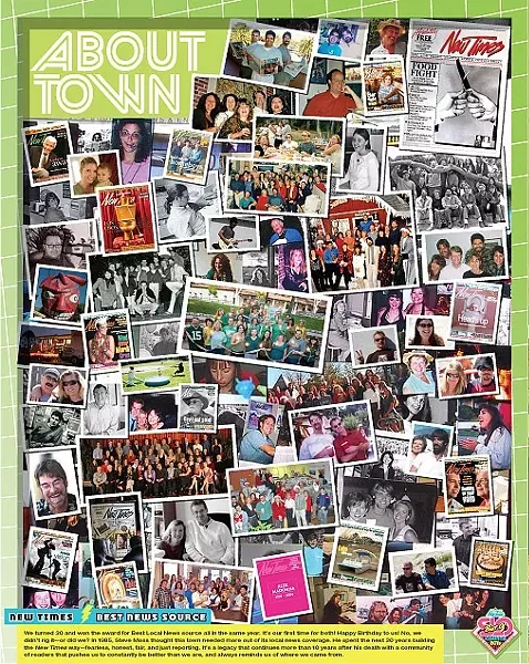 BEST NEWS SOURCE: NEW TIMES: We turned 30 and won the award for Best Local News source all in the same year. It’s our first time for both! Happy Birthday to us! No, we didn’t rig it—or did we? In 1985, Steve Moss thought this town needed more out of its local news coverage. He spent the next 20 years building the New Times way—fearless, honest, fair, and just reporting. It’s a legacy that continues more than 10 years after his death with a community of readers that pushes us to constantly be better than we are, and always reminds us of where we came from. - DESIGN BY ALEX ZUNIGA