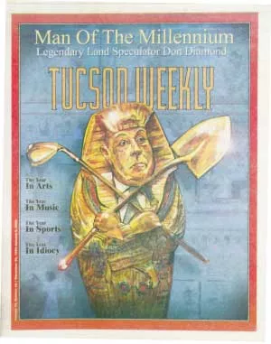 Don Diamond is the Tucson Weekly Man of the Millennium: The pharaonic power in these parts is Donald R. Diamond. For nearly 40 years now, Diamond has more or less appeared to preside over the no-holds-barred, helter-skelter growth of this once uniquely beautiful Sonoran Desert. No land developer has had more staying power, and certainly no single private individual currently wields more influence in Arizona business and politics. Powerful government leaders kiss his royal butt at every opportunity. -- Dec. 30, 1999 - JOE FORKAN